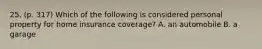 25. (p. 317) Which of the following is considered personal property for home insurance coverage? A. an automobile B. a garage