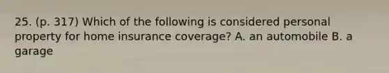 25. (p. 317) Which of the following is considered personal property for home insurance coverage? A. an automobile B. a garage