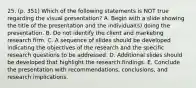 25. (p. 351) Which of the following statements is NOT true regarding the visual presentation? A. Begin with a slide showing the title of the presentation and the individual(s) doing the presentation. B. Do not identify the client and marketing research firm. C. A sequence of slides should be developed indicating the objectives of the research and the specific research questions to be addressed. D. Additional slides should be developed that highlight the research findings. E. Conclude the presentation with recommendations, conclusions, and research implications.