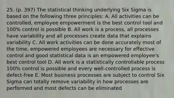 25. (p. 397) The statistical thinking underlying Six Sigma is based on the following three principles: A. All activities can be controlled, employee empowerment is the best control tool and 100% control is possible B. All work is a process, all processes have variability and all processes create data that explains variability C. All work activities can be done accurately most of the time, empowered employees are necessary for effective control and good statistical data is an empowered employee's best control tool D. All work is a statistically controllable process 100% control is possible and every well-controlled process is defect-free E. Most business processes are subject to control Six Sigma can totally remove variability in how processes are performed and most defects can be eliminated