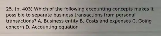 25. (p. 403) Which of the following accounting concepts makes it possible to separate business transactions from personal transactions? A. Business entity B. Costs and expenses C. Going concern D. Accounting equation