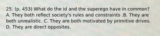 25. (p. 453) What do the id and the superego have in common? A. They both reflect society's rules and constraints .B. They are both unrealistic. C. They are both motivated by primitive drives. D. They are direct opposites.