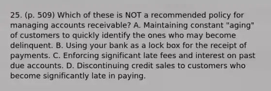 25. (p. 509) Which of these is NOT a recommended policy for managing accounts receivable? A. Maintaining constant "aging" of customers to quickly identify the ones who may become delinquent. B. Using your bank as a lock box for the receipt of payments. C. Enforcing significant late fees and interest on past due accounts. D. Discontinuing credit sales to customers who become significantly late in paying.