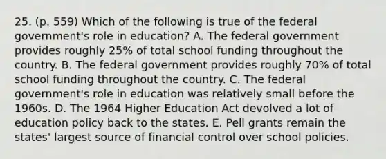 25. (p. 559) Which of the following is true of the federal government's role in education? A. The federal government provides roughly 25% of total school funding throughout the country. B. The federal government provides roughly 70% of total school funding throughout the country. C. The federal government's role in education was relatively small before the 1960s. D. The 1964 Higher Education Act devolved a lot of education policy back to the states. E. Pell grants remain the states' largest source of financial control over school policies.