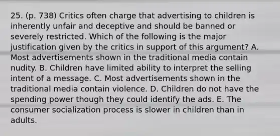 25. (p. 738) Critics often charge that advertising to children is inherently unfair and deceptive and should be banned or severely restricted. Which of the following is the major justification given by the critics in support of this argument? A. Most advertisements shown in the traditional media contain nudity. B. Children have limited ability to interpret the selling intent of a message. C. Most advertisements shown in the traditional media contain violence. D. Children do not have the spending power though they could identify the ads. E. The consumer socialization process is slower in children than in adults.