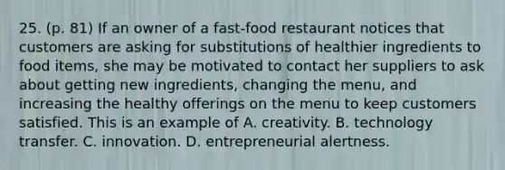 25. (p. 81) If an owner of a fast-food restaurant notices that customers are asking for substitutions of healthier ingredients to food items, she may be motivated to contact her suppliers to ask about getting new ingredients, changing the menu, and increasing the healthy offerings on the menu to keep customers satisfied. This is an example of A. creativity. B. technology transfer. C. innovation. D. entrepreneurial alertness.