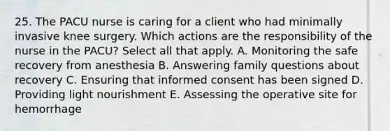 25. The PACU nurse is caring for a client who had minimally invasive knee surgery. Which actions are the responsibility of the nurse in the PACU? Select all that apply. A. Monitoring the safe recovery from anesthesia B. Answering family questions about recovery C. Ensuring that informed consent has been signed D. Providing light nourishment E. Assessing the operative site for hemorrhage