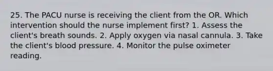 25. The PACU nurse is receiving the client from the OR. Which intervention should the nurse implement first? 1. Assess the client's breath sounds. 2. Apply oxygen via nasal cannula. 3. Take the client's blood pressure. 4. Monitor the pulse oximeter reading.