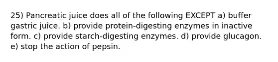 25) Pancreatic juice does all of the following EXCEPT a) buffer gastric juice. b) provide protein-digesting enzymes in inactive form. c) provide starch-digesting enzymes. d) provide glucagon. e) stop the action of pepsin.