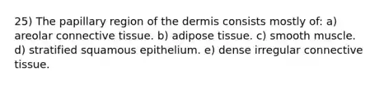 25) The papillary region of the dermis consists mostly of: a) areolar connective tissue. b) adipose tissue. c) smooth muscle. d) stratified squamous epithelium. e) dense irregular connective tissue.