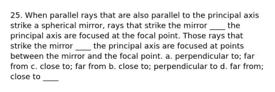 25. When parallel rays that are also parallel to the principal axis strike a spherical mirror, rays that strike the mirror ____ the principal axis are focused at the focal point. Those rays that strike the mirror ____ the principal axis are focused at points between the mirror and the focal point. a. perpendicular to; far from c. close to; far from b. close to; perpendicular to d. far from; close to ____