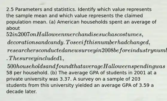 2.5 Parameters and statistics. Identify which value represents the sample mean and which value represents the claimed population mean. (a) American households spent an average of about 52 in 2007 on Halloween merchandise such as costumes, decorations and candy. To see if this number had changed, researchers conducted a new survey in 2008 before industry numbers were reported. The survey included 1,500 households and found that average Halloween spending was58 per household. (b) The average GPA of students in 2001 at a private university was 3.37. A survey on a sample of 203 students from this university yielded an average GPA of 3.59 a decade later.