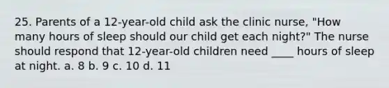 25. Parents of a 12-year-old child ask the clinic nurse, "How many hours of sleep should our child get each night?" The nurse should respond that 12-year-old children need ____ hours of sleep at night. a. 8 b. 9 c. 10 d. 11