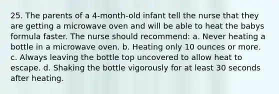 25. The parents of a 4-month-old infant tell the nurse that they are getting a microwave oven and will be able to heat the babys formula faster. The nurse should recommend: a. Never heating a bottle in a microwave oven. b. Heating only 10 ounces or more. c. Always leaving the bottle top uncovered to allow heat to escape. d. Shaking the bottle vigorously for at least 30 seconds after heating.