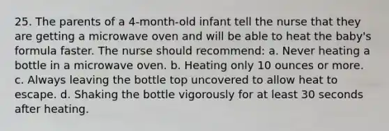 25. The parents of a 4-month-old infant tell the nurse that they are getting a microwave oven and will be able to heat the baby's formula faster. The nurse should recommend: a. Never heating a bottle in a microwave oven. b. Heating only 10 ounces or more. c. Always leaving the bottle top uncovered to allow heat to escape. d. Shaking the bottle vigorously for at least 30 seconds after heating.