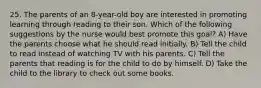 25. The parents of an 8-year-old boy are interested in promoting learning through reading to their son. Which of the following suggestions by the nurse would best promote this goal? A) Have the parents choose what he should read initially. B) Tell the child to read instead of watching TV with his parents. C) Tell the parents that reading is for the child to do by himself. D) Take the child to the library to check out some books.