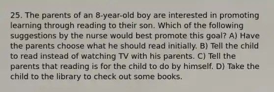 25. The parents of an 8-year-old boy are interested in promoting learning through reading to their son. Which of the following suggestions by the nurse would best promote this goal? A) Have the parents choose what he should read initially. B) Tell the child to read instead of watching TV with his parents. C) Tell the parents that reading is for the child to do by himself. D) Take the child to the library to check out some books.