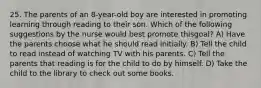 25. The parents of an 8-year-old boy are interested in promoting learning through reading to their son. Which of the following suggestions by the nurse would best promote thisgoal? A) Have the parents choose what he should read initially. B) Tell the child to read instead of watching TV with his parents. C) Tell the parents that reading is for the child to do by himself. D) Take the child to the library to check out some books.