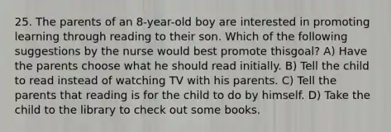 25. The parents of an 8-year-old boy are interested in promoting learning through reading to their son. Which of the following suggestions by the nurse would best promote thisgoal? A) Have the parents choose what he should read initially. B) Tell the child to read instead of watching TV with his parents. C) Tell the parents that reading is for the child to do by himself. D) Take the child to the library to check out some books.