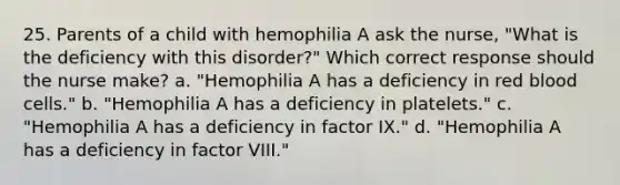 25. Parents of a child with hemophilia A ask the nurse, "What is the deficiency with this disorder?" Which correct response should the nurse make? a. "Hemophilia A has a deficiency in red blood cells." b. "Hemophilia A has a deficiency in platelets." c. "Hemophilia A has a deficiency in factor IX." d. "Hemophilia A has a deficiency in factor VIII."