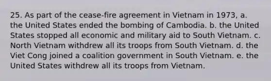 25. As part of the cease-fire agreement in Vietnam in 1973, a. the United States ended the bombing of Cambodia. b. the United States stopped all economic and military aid to South Vietnam. c. North Vietnam withdrew all its troops from South Vietnam. d. the Viet Cong joined a coalition government in South Vietnam. e. the United States withdrew all its troops from Vietnam.