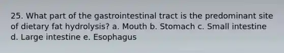 25. What part of the gastrointestinal tract is the predominant site of dietary fat hydrolysis? a. Mouth b. Stomach c. Small intestine d. Large intestine e. Esophagus