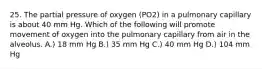 25. The partial pressure of oxygen (PO2) in a pulmonary capillary is about 40 mm Hg. Which of the following will promote movement of oxygen into the pulmonary capillary from air in the alveolus. A.) 18 mm Hg B.) 35 mm Hg C.) 40 mm Hg D.) 104 mm Hg