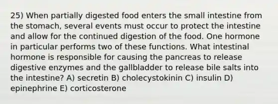 25) When partially digested food enters the small intestine from the stomach, several events must occur to protect the intestine and allow for the continued digestion of the food. One hormone in particular performs two of these functions. What intestinal hormone is responsible for causing the pancreas to release digestive enzymes and the gallbladder to release bile salts into the intestine? A) secretin B) cholecystokinin C) insulin D) epinephrine E) corticosterone