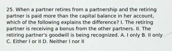 25. When a partner retires from a partnership and the retiring partner is paid more than the capital balance in her account, which of the following explains the difference? I. The retiring partner is receiving a bonus from the other partners. II. The retiring partner's goodwill is being recognized. A. I only B. II only C. Either I or II D. Neither I nor II