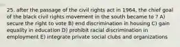 25. after the passage of the civil rights act in 1964, the chief goal of the black civil rights movement in the south became to ? A) secure the right to vote B) end discrimination in housing C) gain equality in education D) prohibit racial discrimination in employment E) integrate private social clubs and organizations