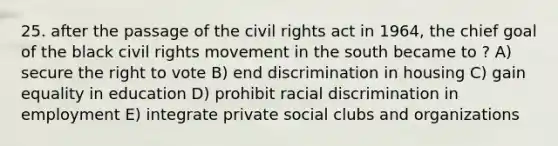 25. after the passage of the civil rights act in 1964, the chief goal of the black civil rights movement in the south became to ? A) secure the right to vote B) end discrimination in housing C) gain equality in education D) prohibit racial discrimination in employment E) integrate private social clubs and organizations