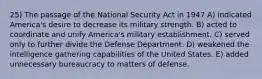 25) The passage of the National Security Act in 1947 A) indicated America's desire to decrease its military strength. B) acted to coordinate and unify America's military establishment. C) served only to further divide the Defense Department. D) weakened the intelligence gathering capabilities of the United States. E) added unnecessary bureaucracy to matters of defense.