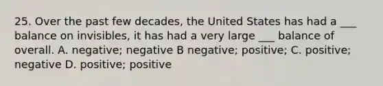 25. Over the past few decades, the United States has had a ___ balance on invisibles, it has had a very large ___ balance of overall. A. negative; negative B negative; positive; C. positive; negative D. positive; positive