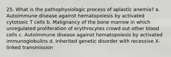 25. What is the pathophysiologic process of aplastic anemia? a. Autoimmune disease against hematopoiesis by activated cytotoxic T cells b. Malignancy of the bone marrow in which unregulated proliferation of erythrocytes crowd out other blood cells c. Autoimmune disease against hematopoiesis by activated immunoglobulins d. Inherited genetic disorder with recessive X-linked transmission