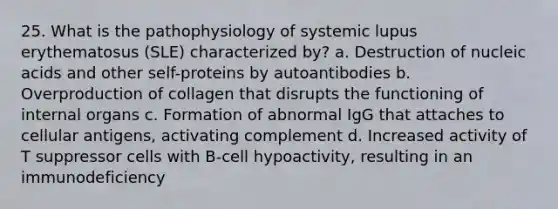 25. What is the pathophysiology of systemic lupus erythematosus (SLE) characterized by? a. Destruction of nucleic acids and other self-proteins by autoantibodies b. Overproduction of collagen that disrupts the functioning of internal organs c. Formation of abnormal IgG that attaches to cellular antigens, activating complement d. Increased activity of T suppressor cells with B-cell hypoactivity, resulting in an immunodeficiency