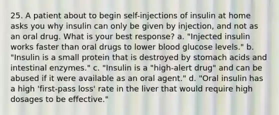 25. A patient about to begin self-injections of insulin at home asks you why insulin can only be given by injection, and not as an oral drug. What is your best response? a. "Injected insulin works faster than oral drugs to lower blood glucose levels." b. "Insulin is a small protein that is destroyed by stomach acids and intestinal enzymes." c. "Insulin is a "high-alert drug" and can be abused if it were available as an oral agent." d. "Oral insulin has a high 'first-pass loss' rate in the liver that would require high dosages to be effective."