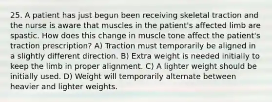 25. A patient has just begun been receiving skeletal traction and the nurse is aware that muscles in the patient's affected limb are spastic. How does this change in muscle tone affect the patient's traction prescription? A) Traction must temporarily be aligned in a slightly different direction. B) Extra weight is needed initially to keep the limb in proper alignment. C) A lighter weight should be initially used. D) Weight will temporarily alternate between heavier and lighter weights.