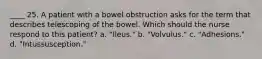 ____ 25. A patient with a bowel obstruction asks for the term that describes telescoping of the bowel. Which should the nurse respond to this patient? a. "Ileus." b. "Volvulus." c. "Adhesions." d. "Intussusception."