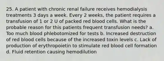 25. A patient with chronic renal failure receives hemodialysis treatments 3 days a week. Every 2 weeks, the patient requires a transfusion of 1 or 2 U of packed red blood cells. What is the probable reason for this patients frequent transfusion needs? a. Too much blood phlebotomized for tests b. Increased destruction of red blood cells because of the increased toxin levels c. Lack of production of erythropoietin to stimulate red blood cell formation d. Fluid retention causing hemodilution