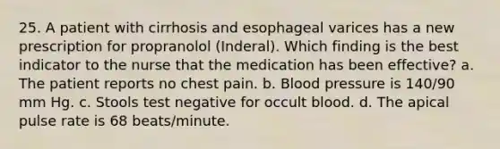 25. A patient with cirrhosis and esophageal varices has a new prescription for propranolol (Inderal). Which finding is the best indicator to the nurse that the medication has been effective? a. The patient reports no chest pain. b. Blood pressure is 140/90 mm Hg. c. Stools test negative for occult blood. d. The apical pulse rate is 68 beats/minute.