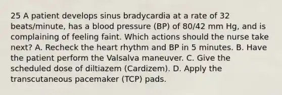 25 A patient develops sinus bradycardia at a rate of 32 beats/minute, has a blood pressure (BP) of 80/42 mm Hg, and is complaining of feeling faint. Which actions should the nurse take next? A. Recheck the heart rhythm and BP in 5 minutes. B. Have the patient perform the Valsalva maneuver. C. Give the scheduled dose of diltiazem (Cardizem). D. Apply the transcutaneous pacemaker (TCP) pads.