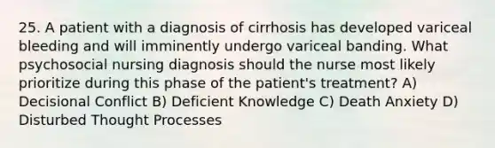 25. A patient with a diagnosis of cirrhosis has developed variceal bleeding and will imminently undergo variceal banding. What psychosocial nursing diagnosis should the nurse most likely prioritize during this phase of the patient's treatment? A) Decisional Conflict B) Deficient Knowledge C) Death Anxiety D) Disturbed Thought Processes