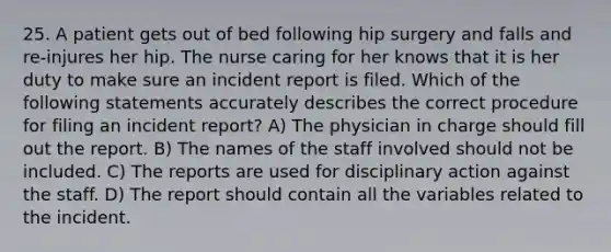 25. A patient gets out of bed following hip surgery and falls and re-injures her hip. The nurse caring for her knows that it is her duty to make sure an incident report is filed. Which of the following statements accurately describes the correct procedure for filing an incident report? A) The physician in charge should fill out the report. B) The names of the staff involved should not be included. C) The reports are used for disciplinary action against the staff. D) The report should contain all the variables related to the incident.