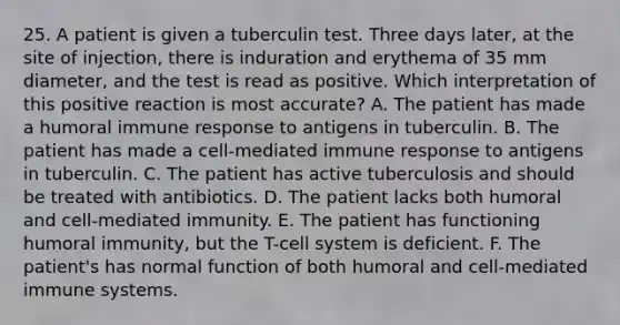 25. A patient is given a tuberculin test. Three days later, at the site of injection, there is induration and erythema of 35 mm diameter, and the test is read as positive. Which interpretation of this positive reaction is most accurate? A. The patient has made a humoral immune response to antigens in tuberculin. B. The patient has made a cell-mediated immune response to antigens in tuberculin. C. The patient has active tuberculosis and should be treated with antibiotics. D. The patient lacks both humoral and cell-mediated immunity. E. The patient has functioning humoral immunity, but the T-cell system is deficient. F. The patient's has normal function of both humoral and cell-mediated immune systems.