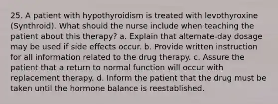 25. A patient with hypothyroidism is treated with levothyroxine (Synthroid). What should the nurse include when teaching the patient about this therapy? a. Explain that alternate-day dosage may be used if side effects occur. b. Provide written instruction for all information related to the drug therapy. c. Assure the patient that a return to normal function will occur with replacement therapy. d. Inform the patient that the drug must be taken until the hormone balance is reestablished.