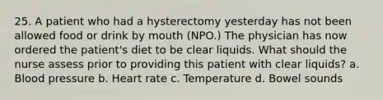 25. A patient who had a hysterectomy yesterday has not been allowed food or drink by mouth (NPO.) The physician has now ordered the patient's diet to be clear liquids. What should the nurse assess prior to providing this patient with clear liquids? a. Blood pressure b. Heart rate c. Temperature d. Bowel sounds