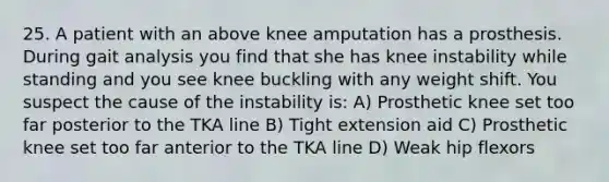 25. A patient with an above knee amputation has a prosthesis. During gait analysis you find that she has knee instability while standing and you see knee buckling with any weight shift. You suspect the cause of the instability is: A) Prosthetic knee set too far posterior to the TKA line B) Tight extension aid C) Prosthetic knee set too far anterior to the TKA line D) Weak hip flexors