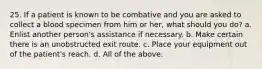 25. If a patient is known to be combative and you are asked to collect a blood specimen from him or her, what should you do? a. Enlist another person's assistance if necessary. b. Make certain there is an unobstructed exit route. c. Place your equipment out of the patient's reach. d. All of the above.