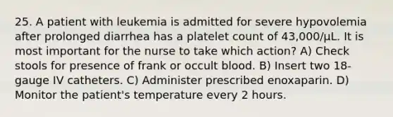 25. A patient with leukemia is admitted for severe hypovolemia after prolonged diarrhea has a platelet count of 43,000/µL. It is most important for the nurse to take which action? A) Check stools for presence of frank or occult blood. B) Insert two 18-gauge IV catheters. C) Administer prescribed enoxaparin. D) Monitor the patient's temperature every 2 hours.