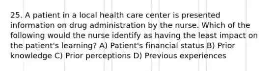 25. A patient in a local health care center is presented information on drug administration by the nurse. Which of the following would the nurse identify as having the least impact on the patient's learning? A) Patient's financial status B) Prior knowledge C) Prior perceptions D) Previous experiences